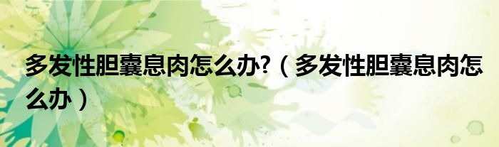 多發(fā)性膽囊息肉怎么辦?（多發(fā)性膽囊息肉怎么辦）