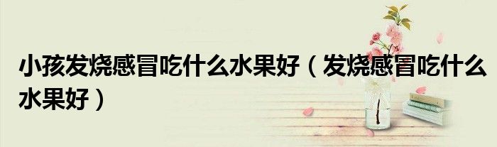 小孩發(fā)燒感冒吃什么水果好（發(fā)燒感冒吃什么水果好）
