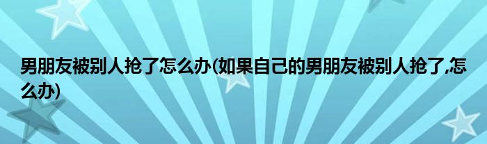 男朋友被別人搶了怎么辦(如果自己的男朋友被別人搶了,怎么辦)