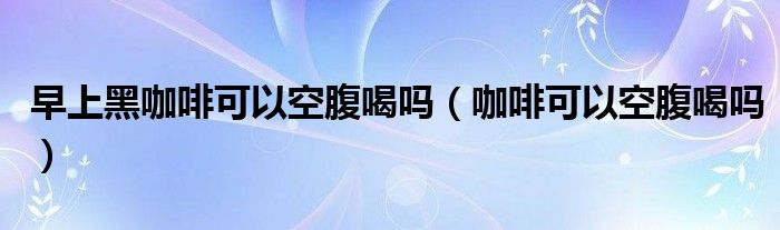 早上黑咖啡可以空腹喝嗎（咖啡可以空腹喝嗎）