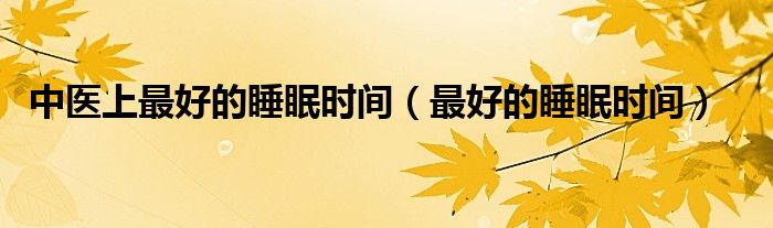 中醫(yī)上最好的睡眠時(shí)間（最好的睡眠時(shí)間）