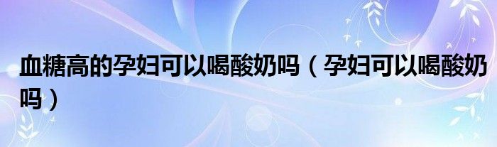 血糖高的孕婦可以喝酸奶嗎(孕婦可以喝酸奶嗎)
