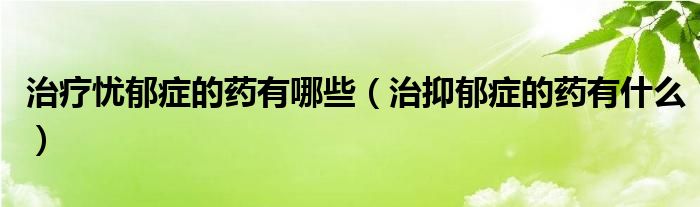 治療憂郁癥的藥有哪些(治抑郁癥的藥有什么)