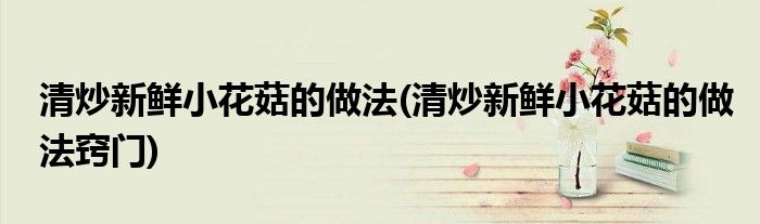 清炒新鮮小花菇的做法(清炒新鮮小花菇的做法竅門)
