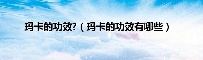 瑪卡的功效?（瑪卡的功效有哪些）