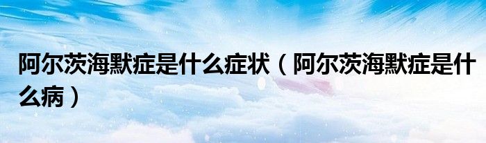 阿爾茨海默癥是什么癥狀（阿爾茨海默癥是什么病）