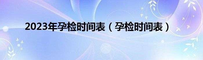 2023年孕檢時(shí)間表（孕檢時(shí)間表）