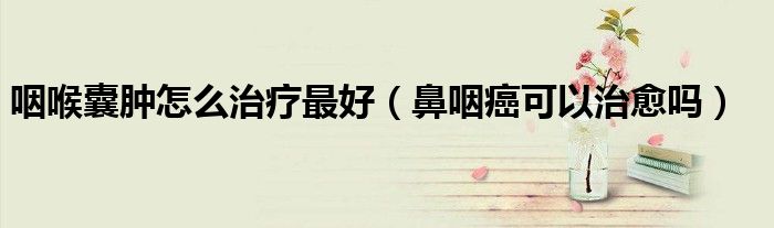 咽喉囊腫怎么治療最好(鼻咽癌可以治愈嗎)