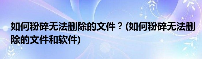 如何粉碎無法刪除的文件？(如何粉碎無法刪除的文件和軟件)