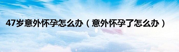 47歲意外懷孕怎么辦(意外懷孕了怎么辦)