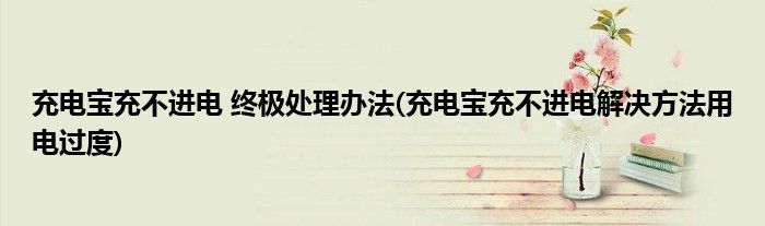 充電寶充不進(jìn)電 終極處理辦法(充電寶充不進(jìn)電解決方法用電過度)