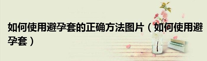 如何使用避孕套的正確方法圖片（如何使用避孕套）