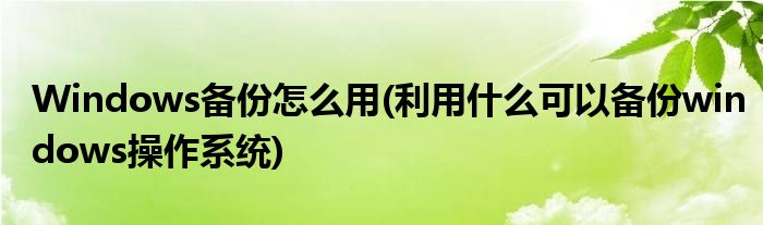 Windows備份怎么用(利用什么可以備份windows操作系統(tǒng))