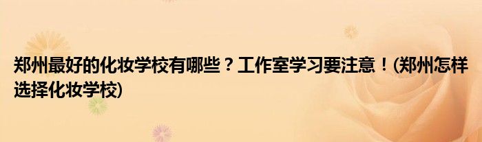 鄭州最好的化妝學(xué)校有哪些？工作室學(xué)習(xí)要注意！(鄭州怎樣選擇化妝學(xué)校)
