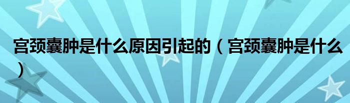 宮頸囊腫是什么原因引起的(宮頸囊腫是什么)