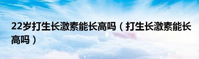 22歲打生長(zhǎng)激素能長(zhǎng)高嗎（打生長(zhǎng)激素能長(zhǎng)高嗎）