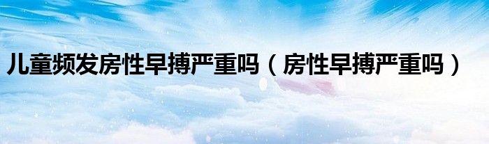 兒童頻發(fā)房性早搏嚴重嗎（房性早搏嚴重嗎）