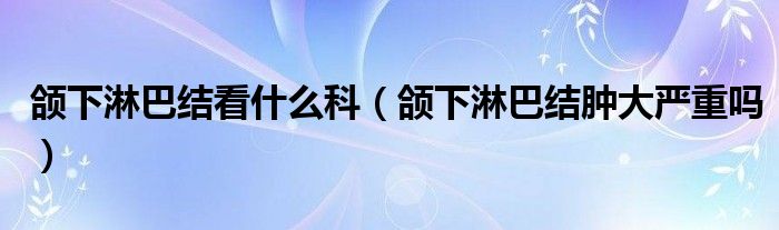 頜下淋巴結(jié)看什么科（頜下淋巴結(jié)腫大嚴(yán)重嗎）