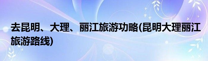 去昆明、大理、麗江旅游功略(昆明大理麗江旅游路線)