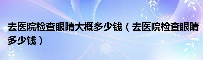 去醫(yī)院檢查眼睛大概多少錢(去醫(yī)院檢查眼睛多少錢)