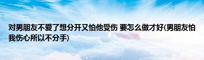 對男朋友不愛了想分開又怕他受傷 要怎么做才好(男朋友怕我傷心所以不分手)