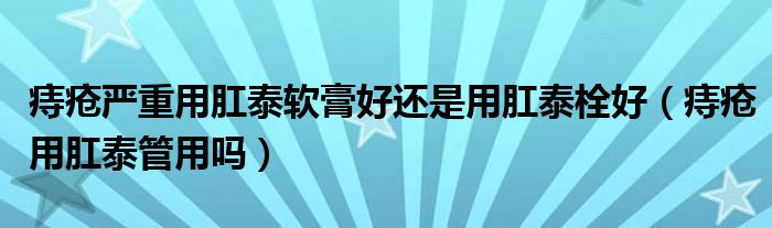痔瘡嚴重用肛泰軟膏好還是用肛泰栓好(痔瘡用肛泰管用嗎)