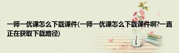 一師一優(yōu)課怎么下載課件(一師一優(yōu)課怎么下載課件啊?一直正在獲取下載路徑)