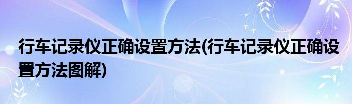 行車記錄儀正確設(shè)置方法(行車記錄儀正確設(shè)置方法圖解)
