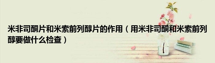 米非司酮片和米索前列醇片的作用(用米非司酮和米索前列醇要做什么檢查)