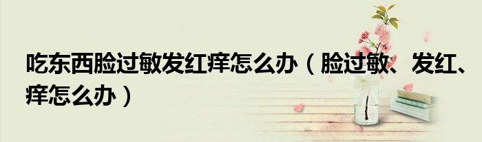 吃東西臉過敏發(fā)紅癢怎么辦（臉過敏、發(fā)紅、癢怎么辦）