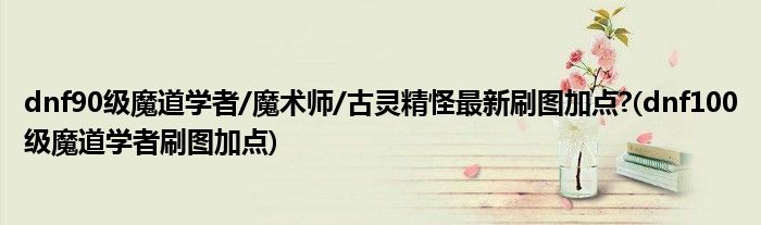 dnf90級魔道學(xué)者/魔術(shù)師/古靈精怪最新刷圖加點?(dnf100級魔道學(xué)者刷圖加點)