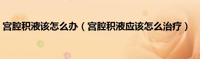 宮腔積液該怎么辦(宮腔積液應該怎么治療)