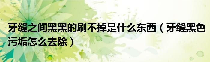 牙縫之間黑黑的刷不掉是什么東西(牙縫黑色污垢怎么去除)