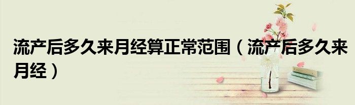 流產(chǎn)后多久來月經(jīng)算正常范圍（流產(chǎn)后多久來月經(jīng)）