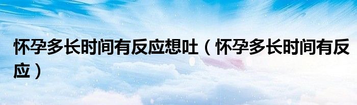 懷孕多長時(shí)間有反應(yīng)想吐（懷孕多長時(shí)間有反應(yīng)）