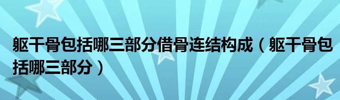軀干骨包括哪三部分借骨連結(jié)構(gòu)成(軀干骨包括哪三部分)