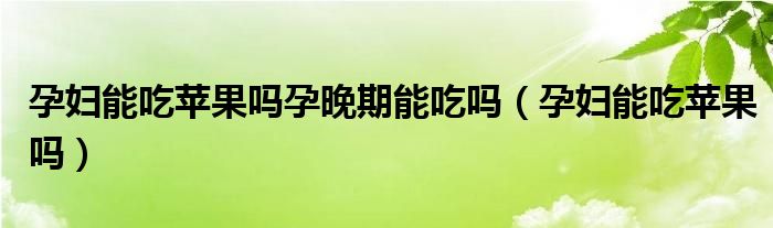 孕婦能吃蘋(píng)果嗎孕晚期能吃嗎(孕婦能吃蘋(píng)果嗎)
