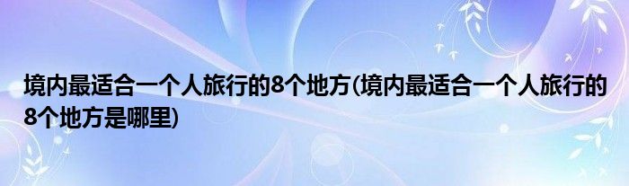 境內(nèi)最適合一個(gè)人旅行的8個(gè)地方(境內(nèi)最適合一個(gè)人旅行的8個(gè)地方是哪里)