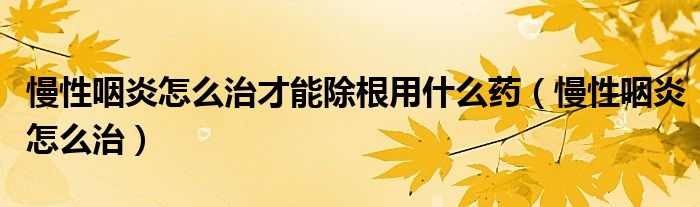 慢性咽炎怎么治才能除根用什么藥（慢性咽炎怎么治）