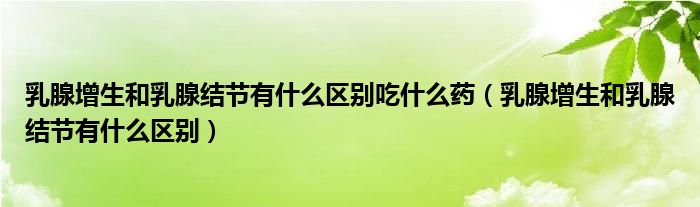 乳腺增生和乳腺結(jié)節(jié)有什么區(qū)別吃什么藥（乳腺增生和乳腺結(jié)節(jié)有什么區(qū)別）