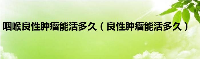 咽喉良性腫瘤能活多久(良性腫瘤能活多久)