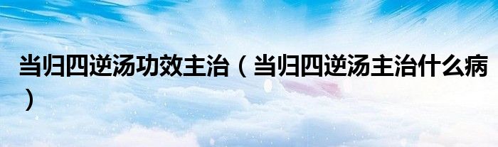 當(dāng)歸四逆湯功效主治（當(dāng)歸四逆湯主治什么?。? /></span>
		<span id=