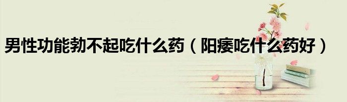 男性功能勃不起吃什么藥（陽(yáng)痿吃什么藥好）