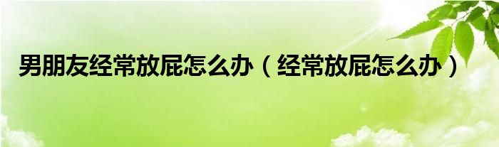 男朋友經常放屁怎么辦（經常放屁怎么辦）
