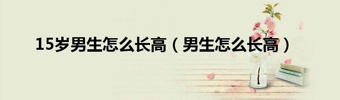 15歲男生怎么長(zhǎng)高（男生怎么長(zhǎng)高）