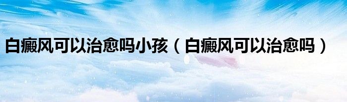 白癜風(fēng)可以治愈嗎小孩(白癜風(fēng)可以治愈嗎)