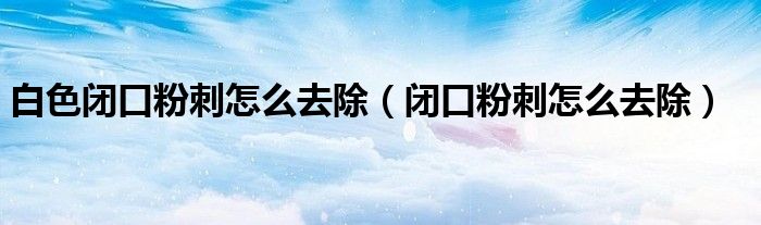 白色閉口粉刺怎么去除(閉口粉刺怎么去除)