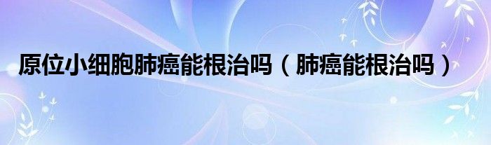 原位小細胞肺癌能根治嗎（肺癌能根治嗎）