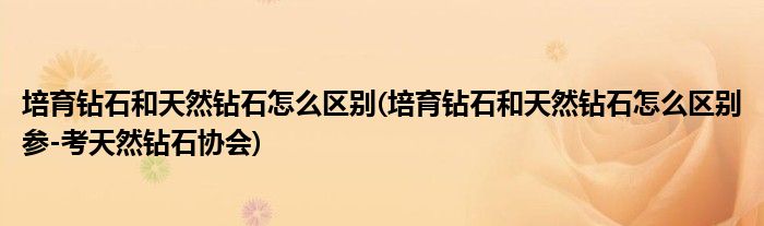培育鉆石和天然鉆石怎么區(qū)別(培育鉆石和天然鉆石怎么區(qū)別參-考天然鉆石協(xié)會)