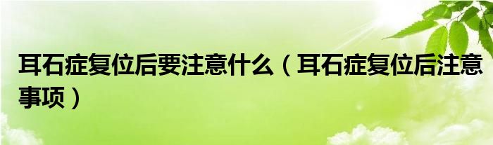 耳石癥復(fù)位后要注意什么（耳石癥復(fù)位后注意事項(xiàng)）